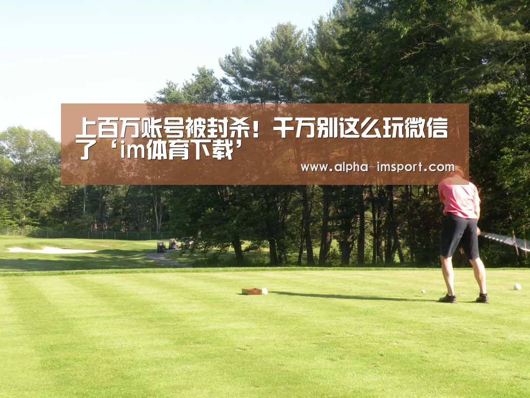 上百万账号被封杀！千万别这么玩微信了‘im体育下载’