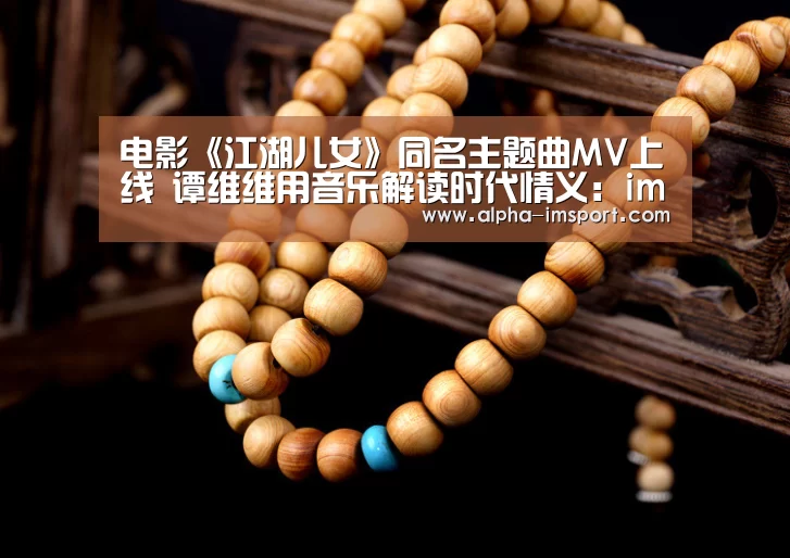 电影《江湖儿女》同名主题曲MV上线 谭维维用音乐解读时代情义：im体育官网